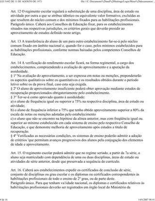 LEI 5.692 DE 11 DE AGOSTO DE 1971 file:///C:/Documents%20and%20Settings/Login/Meus%20documentos/...
4 de 16 14/6/2007 08:41
Art. 12 O regimento escolar regulará a substituição de uma disciplina, área de estudo ou
atividade por outra a que se atribua idêntico ou equivalente valor formativo, excluídas as
que resultem do núcleo comum e dos mínimos fixados para as habilitações profissionais.
Parágrafo único. Caberá aos Conselhos de Educação fixar, para os estabelecimentos
situados nas respectivas jurisdições, os critérios gerais que deverão presidir ao
aproveitamento de estudos definido neste artigo.
Art. 13 A transferência do aluno de um para outro estabelecimento far-se-á pelo núcleo
comum fixado em âmbito nacional e, quando for o caso, pelos mínimos estabelecidos para
as habilitações profissionais, conforme normas baixadas pelos competentes Conselhos de
Educação.
Art. 14 A verificação do rendimento escolar ficará, na forma regimental, a cargo dos
estabelecimentos, compreendendo a avaliação do aproveitamento e a apuração da
assiduidade.
§ 1º Na avaliação do aproveitamento, a ser expressa em notas ou menções, preponderarão
os aspectos qualitativos sobre os quantitativos e os resultados obtidos durante o período
letivo sobre os da prova final, caso esta seja exigida.
§ 2º O aluno de aproveitamento insuficiente poderá obter aprovação mediante estudos de
recuperação proporcionados obrigatoriamente pelo estabelecimento.
§ 3º Ter-se-á como aprovado quanto à assiduidade:
a) o aluno de frequência igual ou superior a 75% na respectiva disciplina, área de estudo ou
atividade;
b) o aluno de frequência inferior a 75% que tenha obtido aproveitamento superior a 80% da
escala de notas ou menções adotadas pelo estabelecimento
c) o aluno que não se encontre na hipótese da alínea anterior, mas com freqüência igual ou.
superior ao mínimo estabelecido em cada sistema de ensino pelo respectivo Conselho de
Educação, e que demonstre melhoria de aproveitamento após estudos a título de
recuperação.
§ 4º Verificadas as necessárias condições, os sistemas de ensino poderão admitir a adoção
de critérios 'que permitam avanços progressivos dos alunos pela conjugação dos elementos
de idade e aproveitamento.
Art. 15. O regimento escolar poderá admitir que no regime seriado, a partir da 7a série, o
aluno seja matriculado com dependência de uma ou duas disciplinas, áreas de estudo ou
atividades de série anterior, desde que preservada a sequência do currículo.
Art. 16. Caberá aos estabelecimentos expedir os certificados de conclusão de série,
conjunto de disciplinas ou grau escolar e os diplomas ou certificados correspondentes às
habilitações profissionais de todo o ensino de 2º grau, ou de parte deste.
Parágrafo único. Para que tenham va1idade nacional, os diplomas e certificados relativos às
habi1itações profissionais deverão ser registrados em órgão local do Ministério da
 