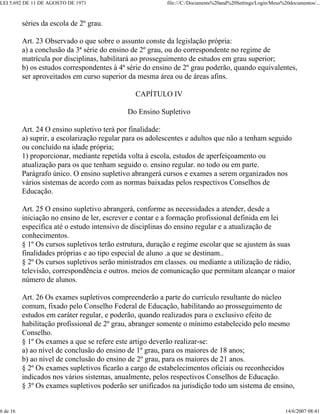 LEI 5.692 DE 11 DE AGOSTO DE 1971 file:///C:/Documents%20and%20Settings/Login/Meus%20documentos/...
6 de 16 14/6/2007 08:41
séries da escola de 2º grau.
Art. 23 Observado o que sobre o assunto conste da legislação própria:
a) a conclusão da 3ª série do ensino de 2º grau, ou do correspondente no regime de
matrícula por disciplinas, habilitará ao prosseguimento de estudos em grau superior;
b) os estudos correspondentes à 4ª série do ensino de 2º grau poderão, quando equivalentes,
ser aproveitados em curso superior da mesma área ou de áreas afins.
CAPÍTULO IV
Do Ensino Supletivo
Art. 24 O ensino supletivo terá por finalidade:
a) suprir, a escolarização regular para os adolescentes e adultos que não a tenham seguido
ou concluído na idade própria;
1) proporcionar, mediante repetida volta à escola, estudos de aperfeiçoamento ou
atualização para os que tenham seguido o. ensino regular. no todo ou em parte.
Parágrafo único. O ensino supletivo abrangerá cursos e exames a serem organizados nos
vários sistemas de acordo com as normas baixadas pelos respectivos Conselhos de
Educação.
Art. 25 O ensino supletivo abrangerá, conforme as necessidades a atender, desde a
iniciação no ensino de ler, escrever e contar e a formação profissional definida em lei
específica até o estudo intensivo de disciplinas do ensino regular e a atualização de
conhecimentos.
§ 1º Os cursos supletivos terão estrutura, duração e regime escolar que se ajustem às suas
finalidades próprias e ao tipo especial de aluno .a que se destinam..
§ 2º Os cursos supletivos serão ministrados em classes. ou mediante a utilização de rádio,
televisão, correspondência e outros. meios de comunicação que permitam alcançar o maior
número de alunos.
Art. 26 Os exames supletivos compreenderão a parte do currículo resultante do núcleo
comum, fixado pelo Conselho Federal de Educação, habilitando ao prosseguimento de
estudos em caráter regular, e poderão, quando realizados para o exclusivo efeito de
habilitação profissional de 2º grau, abranger somente o mínimo estabelecido pelo mesmo
Conselho.
§ 1º Os exames a que se refere este artigo deverão realizar-se:
a) ao nível de conclusão do ensino de 1º grau, para os maiores de 18 anos;
b) ao nível de conclusão do ensino de 2º grau, para os maiores de 21 anos.
§ 2º Os exames supletivos ficarão a cargo de estabelecimentos oficiais ou reconhecidos
indicados nos vários sistemas, anualmente, pelos respectivos Conselhos de Educação.
§ 3º Os exames supletivos poderão ser unificados na jurisdição todo um sistema de ensino,
 