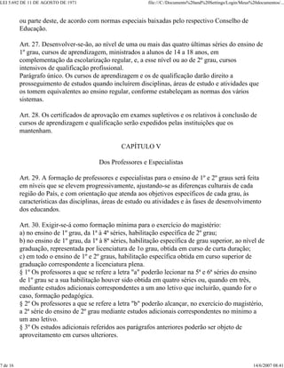 LEI 5.692 DE 11 DE AGOSTO DE 1971 file:///C:/Documents%20and%20Settings/Login/Meus%20documentos/...
7 de 16 14/6/2007 08:41
ou parte deste, de acordo com normas especiais baixadas pelo respectivo Conselho de
Educação.
Art. 27. Desenvolver-se-ão, ao nível de uma ou mais das quatro últimas séries do ensino de
1º grau, cursos de aprendizagem, ministrados a alunos de 14 a 18 anos, em
complementação da escolarização regular, e, a esse nível ou ao de 2º grau, cursos
intensivos de qualificação profissional.
Parágrafo único. Os cursos de aprendizagem e os de qualificação darão direito a
prosseguimento de estudos quando incluírem disciplinas, áreas de estudo e atividades que
os tomem equivalentes ao ensino regular, conforme estabeleçam as normas dos vários
sistemas.
Art. 28. Os certificados de aprovação em exames supletivos e os relativos à conclusão de
cursos de aprendizagem e qualificação serão expedidos pelas instituições que os
mantenham.
CAPÍTULO V
Dos Professores e Especialistas
Art. 29. A formação de professores e especialistas para o ensino de 1º e 2º graus será feita
em níveis que se elevem progressivamente, ajustando-se as diferenças culturais de cada
região do País, e com orientação que atenda aos objetivos específicos de cada grau, às
características das disciplinas, áreas de estudo ou atividades e às fases de desenvolvimento
dos educandos.
Art. 30. Exigir-se-á como formação mínima para o exercício do magistério:
a) no ensino de 1º grau, da 1ª à 4ª séries, habilitação específica de 2º grau;
b) no ensino de 1º grau, da 1ª à 8ª séries, habilitação específica de grau superior, ao nível de
graduação, representada por licenciatura de 1o grau, obtida em curso de curta duração;
c) em todo o ensino de 1º e 2º graus, habilitação específica obtida em curso superior de
graduação correspondente a licenciatura plena.
§ 1º Os professores a que se refere a letra "a" poderão lecionar na 5ª e 6ª séries do ensino
de 1º grau se a sua habilitação houver sido obtida em quatro séries ou, quando em três,
mediante estudos adicionais correspondentes a um ano letivo que incluirão, quando for o
caso, formação pedagógica.
§ 2º Os professores a que se refere a letra "b" poderão alcançar, no exercício do magistério,
a 2ª série do ensino de 2º grau mediante estudos adicionais correspondentes no mínimo a
um ano letivo.
§ 3º Os estudos adicionais referidos aos parágrafos anteriores poderão ser objeto de
aproveitamento em cursos ulteriores.
 