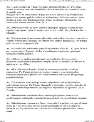 LEI 5.692 DE 11 DE AGOSTO DE 1971 file:///C:/Documents%20and%20Settings/Login/Meus%20documentos/...
8 de 16 14/6/2007 08:41
Art. 31 As licenciaturas de 1º grau e os estudos adicionais referidos no § 2º do artigo
anterior serão ministrados nas universidades e demais instituições que mantenham cursos
de duração plena.
Parágrafo único. As licenciaturas de 1º grau e os estudos adicionais, de preferência nas
comunidades menores, poderão também ser ministradas em faculdades, centros, escolas,
institutos e outros tipos de estabelecimentos criados ou adaptados para esse fim, com
autorização e reconhecimento na forma da Lei.
Art. 32 O pessoal docente do ensino supletivo terá preparo adequado às características
especiais desse tipo de ensino, de acordo com as normas estabelecidas pelos Conselhos de
Educação.
Art. 33 A formação de administradores, planejadores, orientadores, inspetores, supervisores
e demais especialistas de educação será feita em curso superior de graduação, com duração
plena ou curta, ou de pós-graduação.
Art. 34 A admissão de professores e especialistas no ensino oficial de 1º e 2º graus far-se-á
por concurso público de provas e títulos, obedecidas para inscrição as exigências de
formação constantes desta Lei.
Art. 35 Não haverá qualquer distinção, para efeitos didáticos e técnicos, entre os
professores e especialistas subordinados ao regime das leis do trabalho e os admitidos no
regime do serviço público.
Art. 36 Em cada sistema de ensino, haverá um estatuto que estrutura a carreira de
magistério de 1º e 2º graus, com acessos graduais e sucessivos, regulamentando as
disposições específicas da presente Lei e complementando-as no quadro da organização
própria do sistema.
Art. 37 A admissão e a carreira de professores e especialistas, nos estabelecimentos
particulares de ensino de 1º e 2º graus, obedecerão às disposições específicas desta Lei, às
normas constantes obrigatoriamente dos respectivos regimentos e ao regime das Leis do
Trabalho.
Art. 38 Os sistemas de ensino estimularão, mediante planejamento apropriado, o
aperfeiçoamento e atualização constantes dos seus professores e especialistas de Educação.
Art. 39 Os sistemas de ensino devem fixar a remuneração dos professores e especialistas de
ensino de 1º e 2º graus, tendo em vista a maior qualificação em cursos e estágios de
formação, aperfeiçoamento ou especialização, sem distinção de graus escolares em que
atuem.
 