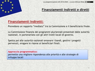 10
Finanziamenti indiretti e diretti
Finanziamenti indiretti:
Prevedono un rapporto “mediato” tra la Commissione e il beneficiario finale.
La Commissione finanzia dei programmi pluriennali presentati dalle autorità
nazionali, in partenariato con gli altri livelli locali di governo.
Spetta poi alle autorità nazionali emanare i bandi, gestire i progetti
pervenuti, erogare le risorse ai beneficiari finali.
Approccio programmatico:
permette una migliore rispondenza alle priorità e alle strategie di
sviluppo locali
La programmazione UE 2014-2020 – a cura di Bruno Mola
 