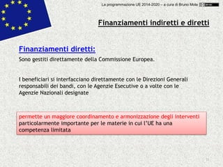 11
Finanziamenti diretti:
Sono gestiti direttamente della Commissione Europea.
I beneficiari si interfacciano direttamente con le Direzioni Generali
responsabili dei bandi, con le Agenzie Esecutive o a volte con le
Agenzie Nazionali designate
permette un maggiore coordinamento e armonizzazione degli interventi
particolarmente importante per le materie in cui l’UE ha una
competenza limitata
Finanziamenti indiretti e diretti
La programmazione UE 2014-2020 – a cura di Bruno Mola
 
