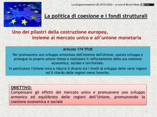 La programmazione UE 2014-2020 – a cura di Bruno Mola
13
La politica di coesione e i fondi strutturali
Uno dei pilastri della costruzione europea,
insieme al mercato unico e all’unione monetaria
Articolo 174 TFUE
Per promuovere uno sviluppo armonioso dell'insieme dell'Unione, questa sviluppa e
prosegue la propria azione intesa a realizzare il rafforzamento della sua coesione
economica, sociale e territoriale.
In particolare l'Unione mira a ridurre il divario tra i livelli di sviluppo delle varie regioni
ed il ritardo delle regioni meno favorite.
OBIETTIVO:
Compensare gli effetti del mercato unico e promuovere uno sviluppo
armonico ed equilibrato delle regioni dell’Unione, promuovendo la
coesione economica e sociale
 