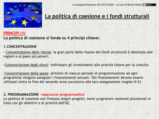 16
PRINCIPI (1)
La politica di coesione si fonda su 4 principi chiave:
1.CONCENTRAZIONE
- Concentrazione delle risorse: la gran parte delle risorse dei fondi strutturali è destinata alle
regioni e ai paesi più poveri;
-Concentrazione degli sforzi: indirizzare gli investimenti alle priorità chiave per la crescita
-Concentrazione della spesa: all'inizio di ciascun periodo di programmazione ad ogni
programma vengono assegnati i finanziamenti annuali. Tali finanziamenti devono essere
utilizzati entro la fine del secondo anno successivo alla loro assegnazione (regola N+2)
2. PROGRAMMAZIONE – Approccio programmatico
La politica di coesione non finanzia singoli progetti, bensì programmi nazionali pluriennali in
linea con gli obiettivi e le priorità dell'UE.
La politica di coesione e i fondi strutturali
La programmazione UE 2014-2020 – a cura di Bruno Mola
 