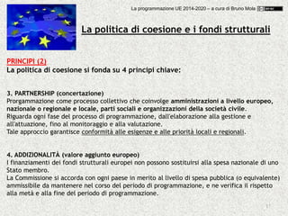 17
PRINCIPI (2)
La politica di coesione si fonda su 4 principi chiave:
3. PARTNERSHIP (concertazione)
Prorgammazione come processo collettivo che coinvolge amministrazioni a livello europeo,
nazionale o regionale e locale, parti sociali e organizzazioni della società civile.
Riguarda ogni fase del processo di programmazione, dall'elaborazione alla gestione e
all'attuazione, fino al monitoraggio e alla valutazione.
Tale approccio garantisce conformità alle esigenze e alle priorità locali e regionali.
4. ADDIZIONALITÀ (valore aggiunto europeo)
I finanziamenti dei fondi strutturali europei non possono sostituirsi alla spesa nazionale di uno
Stato membro.
La Commissione si accorda con ogni paese in merito al livello di spesa pubblica (o equivalente)
ammissibile da mantenere nel corso del periodo di programmazione, e ne verifica il rispetto
alla metà e alla fine del periodo di programmazione.
La politica di coesione e i fondi strutturali
La programmazione UE 2014-2020 – a cura di Bruno Mola
 