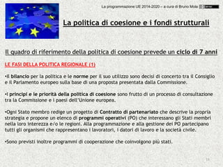 18
Il quadro di riferimento della politica di coesione prevede un ciclo di 7 anni
LE FASI DELLA POLITICA REGIONALE (1)
•Il bilancio per la politica e le norme per il suo utilizzo sono decisi di concerto tra il Consiglio
e il Parlamento europeo sulla base di una proposta presentata dalla Commissione.
•I principi e le priorità della politica di coesione sono frutto di un processo di consultazione
tra la Commissione e i paesi dell’Unione europea.
•Ogni Stato membro redige un progetto di Contratto di partenariato che descrive la propria
strategia e propone un elenco di programmi operativi (PO) che interessano gli Stati membri
nella loro interezza e/o le regioni. Alla programmazione e alla gestione dei PO partecipano
tutti gli organismi che rappresentano i lavoratori, i datori di lavoro e la società civile.
•Sono previsti inoltre programmi di cooperazione che coinvolgono più stati.
La politica di coesione e i fondi strutturali
La programmazione UE 2014-2020 – a cura di Bruno Mola
 