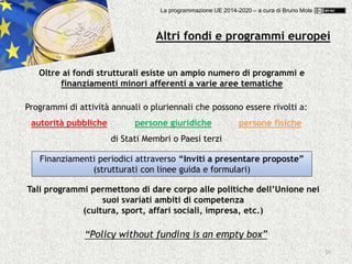 20
Altri fondi e programmi europei
Oltre ai fondi strutturali esiste un ampio numero di programmi e
finanziamenti minori afferenti a varie aree tematiche
Programmi di attività annuali o pluriennali che possono essere rivolti a:
autorità pubbliche persone giuridiche persone fisiche
di Stati Membri o Paesi terzi
Finanziamenti periodici attraverso “Inviti a presentare proposte”
(strutturati con linee guida e formulari)
Tali programmi permettono di dare corpo alle politiche dell’Unione nei
suoi svariati ambiti di competenza
(cultura, sport, affari sociali, impresa, etc.)
“Policy without funding is an empty box”
La programmazione UE 2014-2020 – a cura di Bruno Mola
 