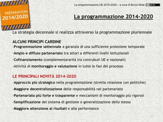 27
La programmazione 2014-2020
La strategia decennale si realizza attraverso la programmazione pluriennale
ALCUNI PRINCIPI CARDINE
-Programmazione settennale a garanzia di una sufficiente proiezione temporale
-Ampio e diffuso partenariato tra attori a differenti livelli istituzionali
-Cofinanziamento (complementararità tra contrubuti UE e nazionali)
-Attività di monitoraggio e valutazione in tutte le fasi del processo
LE PRINCIPALI NOVITÀ 2014-2020
-Approccio più strategico nella programmazione (stretta relazione con politiche)
-Maggiore decentralizzazione delle responsabilità nel partenariato
-Partenariato più forte e trasparente e meccanismi di monitoraggio più rigorosi
-Semplificazione del sistema di gestione e generalizzazione dello stesso
-Maggiore attenzione ai risultati e alle performance
La programmazione UE 2014-2020 – a cura di Bruno Mola
 