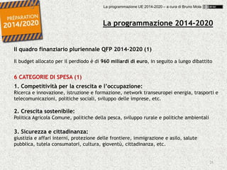 28
Il quadro finanziario pluriennale QFP 2014-2020 (1)
Il budget allocato per il perdiodo è di 960 miliardi di euro, in seguito a lungo dibattito
6 CATEGORIE DI SPESA (1)
1. Competitività per la crescita e l’occupazione:
Ricerca e innovazione, istruzione e formazione, network transeuropei energia, trasporti e
telecomunicazioni, politiche sociali, sviluppo delle imprese, etc.
2. Crescita sostenibile:
Politica Agricola Comune, politiche della pesca, sviluppo rurale e politiche ambientali
3. Sicurezza e cittadinanza:
giustizia e affari interni, protezione delle frontiere, immigrazione e asilo, salute
pubblica, tutela consumatori, cultura, gioventù, cittadinanza, etc.
La programmazione 2014-2020
La programmazione UE 2014-2020 – a cura di Bruno Mola
 