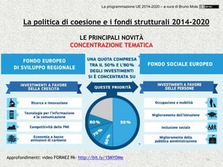 34
LE PRINCIPALI NOVITÀ
CONCENTRAZIONE TEMATICA
Approfondimenti: video FORMEZ PA- http://bit.ly/15MYDMe
La politica di coesione e i fondi strutturali 2014-2020
La programmazione UE 2014-2020 – a cura di Bruno Mola
 
