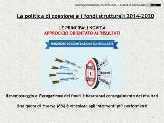 36
LE PRINCIPALI NOVITÀ
APPROCCIO ORIENTATO AI RISULTATI
Il monitoraggio e l’erogazione dei fondi è basata sul conseguimento dei risultati
Una quota di riserva (6%) è vincolata agli interventi più performanti
La politica di coesione e i fondi strutturali 2014-2020
La programmazione UE 2014-2020 – a cura di Bruno Mola
 