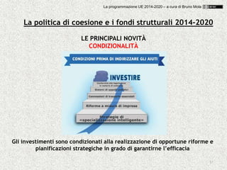 37
LE PRINCIPALI NOVITÀ
CONDIZIONALITÀ
Gli investimenti sono condizionati alla realizzazione di opportune riforme e
pianificazioni strategiche in grado di garantirne l’efficacia
La politica di coesione e i fondi strutturali 2014-2020
La programmazione UE 2014-2020 – a cura di Bruno Mola
 