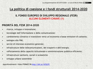 39
IL FONDO EUROPEO DI SVILUPPO REGIONALE (FESR)
ALCUNI ELEMENTI CHIAVE (1)
PRIORITÀ DEL FESR 2014-2020
• ricerca, sviluppo e innovazione;
• tecnologie dell’informazione e della comunicazione;
• cambiamento climatico e transizione verso un’economia a basse emissioni di carbonio;
• sostegno alle PMI;
• servizi di interesse economico generale;
• infrastrutture delle telecomunicazioni, dei trasporti e dell’energia;
• rafforzamento della capacità istituzionale e amministrazione pubblica efficiente;
• infrastrutture sanitarie, sociali e scolastiche
• sviluppo urbano sostenibile
Approfondimenti: Video FORMEZ PA http://bit.ly/1tFjG7C
La politica di coesione e i fondi strutturali 2014-2020
La programmazione UE 2014-2020 – a cura di Bruno Mola
 