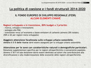 40
Regioni sviluppate o in transizione, 80% budget a 3 priorità:
- ricerca, sviluppo e innovazione;
- sostegno alle PMI;
- transizione verso un’economia a basse emissioni di carbonio (almeno 20% totale);
(50% e 6% per regioni meno sviluppate)
Maggiore attenzione focalizzata sullo sviluppo urbano sostenibile.
Almeno il 5 % delle risorse deve essere assegnato per lo sviluppo urbano sostenibile.
Attenzione per le zone con caratteristiche naturali o demografiche particolari.
Dotazione supplementare specifica per le regioni ultraperiferiche e scarsamente popolate.
Almeno il 50 % di tale dotazione dovrà essere destinato ad azioni che contribuiscano alla
diversificazione e alla modernizzazione delle economie delle regioni ultraperiferiche.
IL FONDO EUROPEO DI SVILUPPO REGIONALE (FESR)
ALCUNI ELEMENTI CHIAVE
La politica di coesione e i fondi strutturali 2014-2020
La programmazione UE 2014-2020 – a cura di Bruno Mola
 