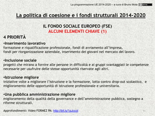 41
IL FONDO SOCIALE EUROPEO (FSE)
ALCUNI ELEMENTI CHIAVE (1)
4 PRIORITÀ
•Inserimento lavorativo
formazione e riqualificazione professionale, fondi di avviamento all’impresa,
fondi per riorganizzazione aziendale, inserimento dei giovani nel mercato del lavoro.
•Inclusione sociale
progetti che mirano a fornire alle persone in difficoltà e ai gruppi svantaggiati le competenze
necessarie per usufruire delle stesse opportunità riservate agli altri.
•Istruzione migliore
iniziative volte a migliorare l’istruzione e la formazione, lotta contro drop-out scolastico, e
miglioramento delle opportunità di istruzione professionale e universitaria.
•Una pubblica amministrazione migliore
miglioramento della qualità della governance e dell’amministrazione pubblica, sostegno a
riforme strutturali.
Approfondimenti: Video FORMEZ PA: http://bit.ly/1pJccoI
La politica di coesione e i fondi strutturali 2014-2020
La programmazione UE 2014-2020 – a cura di Bruno Mola
 