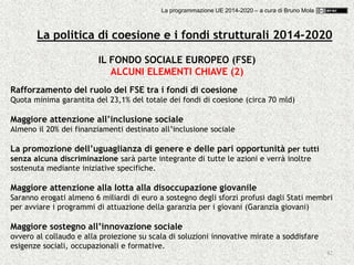 42
Rafforzamento del ruolo del FSE tra i fondi di coesione
Quota minima garantita del 23,1% del totale dei fondi di coesione (circa 70 mld)
Maggiore attenzione all’inclusione sociale
Almeno il 20% dei finanziamenti destinato all’inclusione sociale
La promozione dell’uguaglianza di genere e delle pari opportunità per tutti
senza alcuna discriminazione sarà parte integrante di tutte le azioni e verrà inoltre
sostenuta mediante iniziative specifiche.
Maggiore attenzione alla lotta alla disoccupazione giovanile
Saranno erogati almeno 6 miliardi di euro a sostegno degli sforzi profusi dagli Stati membri
per avviare i programmi di attuazione della garanzia per i giovani (Garanzia giovani)
Maggiore sostegno all’innovazione sociale
ovvero al collaudo e alla proiezione su scala di soluzioni innovative mirate a soddisfare
esigenze sociali, occupazionali e formative.
IL FONDO SOCIALE EUROPEO (FSE)
ALCUNI ELEMENTI CHIAVE (2)
La politica di coesione e i fondi strutturali 2014-2020
La programmazione UE 2014-2020 – a cura di Bruno Mola
 