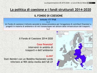 43
IL FONDO DI COESIONE
Articolo 177 TFUE
[…]
Un Fondo di coesione è istituito secondo la stessa procedura per l'erogazione di contributi finanziari a
progetti in materia di ambiente e di reti transeuropee nel settore delle infrastrutture dei trasporti.
[…]
Il Fondo di Coesione 2014-2020
Cosa finanzia?
interventi in ambito di
trasporti e dell’ambiente
A chi?
Stati Membri con un Reddito Nazionale Lordo
inferiore al 90% della media dell’UE-27
La politica di coesione e i fondi strutturali 2014-2020
La programmazione UE 2014-2020 – a cura di Bruno Mola
 
