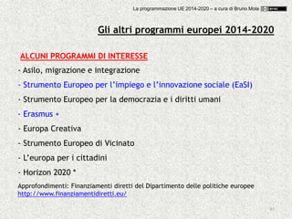 45
Gli altri programmi europei 2014-2020
ALCUNI PROGRAMMI DI INTERESSE
- Asilo, migrazione e integrazione
- Strumento Europeo per l’impiego e l’innovazione sociale (EaSI)
- Strumento Europeo per la democrazia e i diritti umani
- Erasmus +
- Europa Creativa
- Strumento Europeo di Vicinato
- L’europa per i cittadini
- Horizon 2020 *
Approfondimenti: Finanziamenti diretti del Dipartimento delle politiche europee
http://www.finanziamentidiretti.eu/
La programmazione UE 2014-2020 – a cura di Bruno Mola
 