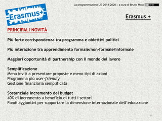49
PRINCIPALI NOVITÀ
Più forte corrispondenza tra programma e obiettivi politici
Più interazione tra apprendimento formale/non-formale/informale
Maggiori opportunità di partnership con il mondo del lavoro
Semplificazione
Meno inviti a presentare proposte e meno tipi di azioni
Programma più user-friendly
Gestione finanziaria semplificata
Sostanziale incremento del budget
40% di incremento a beneficio di tutti i settori
Fondi aggiuntivi per supportare la dimensione internazionale dell’educazione
Erasmus +
La programmazione UE 2014-2020 – a cura di Bruno Mola
 