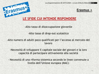 50
LE SFIDE CUI INTENDE RISPONDERE
-Alto tasso di disoccupazione giovanile
-Alto tasso di drop-out scolastico
-Alto numero di adulti poco qualificati per l’accesso al mercato del
lavoro
-Necessità di sviluppare il capitale sociale dei giovani e la loro
capacità di partecipare attivamente alla società
- Necessità di una riforma sistemica secondo le linee convenute a
livello dell’Unione europea (MAC)
Erasmus +
La programmazione UE 2014-2020 – a cura di Bruno Mola
 