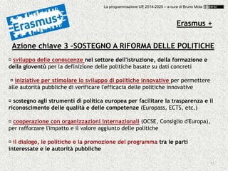 55
Azione chiave 3 –SOSTEGNO A RIFORMA DELLE POLITICHE
sviluppo delle conoscenze nel settore dell'istruzione, della formazione e
della gioventù per la definizione delle politiche basate su dati concreti
iniziative per stimolare lo sviluppo di politiche innovative per permettere
alle autorità pubbliche di verificare l'efficacia delle politiche innovative
sostegno agli strumenti di politica europea per facilitare la trasparenza e il
riconoscimento delle qualità e delle competenze (Europass, ECTS, etc.)
cooperazione con organizzazioni internazionali (OCSE, Consiglio d'Europa),
per rafforzare l'impatto e il valore aggiunto delle politiche
il dialogo, le politiche e la promozione del programma tra le parti
interessate e le autorità pubbliche
Erasmus +
La programmazione UE 2014-2020 – a cura di Bruno Mola
 