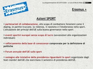 57
Azioni SPORT
partenariati di collaborazione, allo scopo di combattere fenomeni come il
doping, le partite truccate, la violenza, il razzismo e l'intolleranza nello sport.
L'attuazione dei principi dell'UE sulla buona governance nello sport
eventi sportivi europei senza scopo di lucro (sovvenzioni alle organizzazioni
individuali)
rafforzamento della base di conoscenze comprovate per la definizione di
politiche
Forum annuale dell'UE sullo sport
sostegno alle iniziative della presidenza riguardanti lo sport organizzate dagli
Stati membri dell'UE che esercitano il semestre di presidenza dell'UE.
Erasmus +
La programmazione UE 2014-2020 – a cura di Bruno Mola
 
