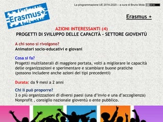 Erasmus +
AZIONI INTERESSANTI (4)
PROGETTI DI SVILUPPO DELLE CAPACITÀ - SETTORE GIOVENTÙ
A chi sono si rivolgono?
Animatori socio-educativi e giovani
Cosa si fa?
Progetti multilaterali di maggiore portata, volti a migliorare le capacità
delle organizzazioni e sperimentare e scambiare buone pratiche
(possono includere anche azioni dei tipi precedenti)
Chi li può proporre?
3 o più organizzazioni di diversi paesi (una d’invio e una d’accoglienza)
Nonprofit , consiglio nazionale gioventù o ente pubblico.
Durata: da 9 mesi a 2 anni
La programmazione UE 2014-2020 – a cura di Bruno Mola
 