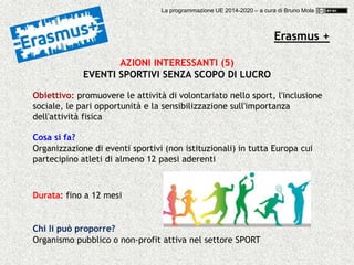 Erasmus +
AZIONI INTERESSANTI (5)
EVENTI SPORTIVI SENZA SCOPO DI LUCRO
Obiettivo: promuovere le attività di volontariato nello sport, l'inclusione
sociale, le pari opportunità e la sensibilizzazione sull'importanza
dell'attività fisica
Cosa si fa?
Organizzazione di eventi sportivi (non istituzionali) in tutta Europa cui
partecipino atleti di almeno 12 paesi aderenti
Chi li può proporre?
Organismo pubblico o non-profit attiva nel settore SPORT
Durata: fino a 12 mesi
La programmazione UE 2014-2020 – a cura di Bruno Mola
 