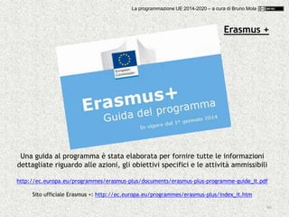 66
Una guida al programma è stata elaborata per fornire tutte le informazioni
dettagliate riguardo alle azioni, gli obiettivi specifici e le attività ammissibili
http://ec.europa.eu/programmes/erasmus-plus/documents/erasmus-plus-programme-guide_it.pdf
Sito ufficiale Erasmus +: http://ec.europa.eu/programmes/erasmus-plus/index_it.htm
Erasmus +
La programmazione UE 2014-2020 – a cura di Bruno Mola
 