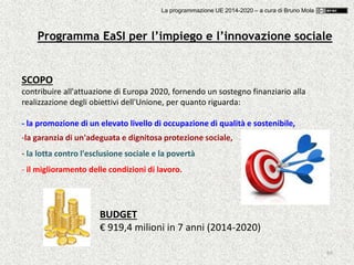 69
SCOPO
contribuire all'attuazione di Europa 2020, fornendo un sostegno finanziario alla
realizzazione degli obiettivi dell'Unione, per quanto riguarda:
- la promozione di un elevato livello di occupazione di qualità e sostenibile,
-la garanzia di un'adeguata e dignitosa protezione sociale,
- la lotta contro l'esclusione sociale e la povertà
- il miglioramento delle condizioni di lavoro.
BUDGET
€ 919,4 milioni in 7 anni (2014-2020)
Programma EaSI per l’impiego e l’innovazione sociale
La programmazione UE 2014-2020 – a cura di Bruno Mola
 