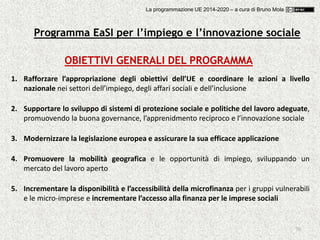 70
OBIETTIVI GENERALI DEL PROGRAMMA
1. Rafforzare l’appropriazione degli obiettivi dell’UE e coordinare le azioni a livello
nazionale nei settori dell’impiego, degli affari sociali e dell’inclusione
2. Supportare lo sviluppo di sistemi di protezione sociale e politiche del lavoro adeguate,
promuovendo la buona governance, l’apprenidmento reciproco e l’innovazione sociale
3. Modernizzare la legislazione europea e assicurare la sua efficace applicazione
4. Promuovere la mobilità geografica e le opportunità di impiego, sviluppando un
mercato del lavoro aperto
5. Incrementare la disponibilità e l’accessibilità della microfinanza per i gruppi vulnerabili
e le micro-imprese e incrementare l’accesso alla finanza per le imprese sociali
Programma EaSI per l’impiego e l’innovazione sociale
La programmazione UE 2014-2020 – a cura di Bruno Mola
 