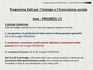 72
Asse - PROGRESS (1)
3 SEZIONI TEMATICHE
(20% del budget ripartito tra le tre oltre alle seguenti dotazioni minime)
1. occupazione, in particolare la lotta contro la disoccupazione giovanile
(20 % del budget PROGRESS)
2. protezione e inclusione sociali nonché riduzione e prevenzione della
povertà (50 % del budget PROGRESS)
3. condizioni di lavoro (10 % del budget PROGRESS)
Dal 15 al 20 % del budget, nell'ambito delle varie sezioni tematiche, è destinato alla
promozione della sperimentazione sociale come metodo per testare soluzioni
innovative in vista di una utilizzazione su più ampia scala.
Programma EaSI per l’impiego e l’innovazione sociale
La programmazione UE 2014-2020 – a cura di Bruno Mola
 