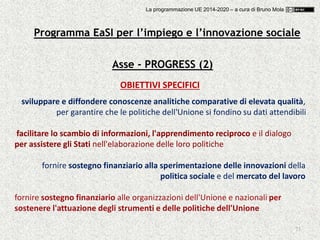 73
Asse - PROGRESS (2)
OBIETTIVI SPECIFICI
sviluppare e diffondere conoscenze analitiche comparative di elevata qualità,
per garantire che le politiche dell'Unione si fondino su dati attendibili
facilitare lo scambio di informazioni, l'apprendimento reciproco e il dialogo
per assistere gli Stati nell'elaborazione delle loro politiche
fornire sostegno finanziario alla sperimentazione delle innovazioni della
politica sociale e del mercato del lavoro
fornire sostegno finanziario alle organizzazioni dell'Unione e nazionali per
sostenere l'attuazione degli strumenti e delle politiche dell'Unione
Programma EaSI per l’impiego e l’innovazione sociale
La programmazione UE 2014-2020 – a cura di Bruno Mola
 