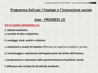 74
Asse - PROGRESS (3)
TIPI DI AZIONI AMMISSIBILI (1)
1. Attività analitiche:
a) raccolta di dati e statistiche;
b) sondaggi, studi, analisi e relazioni;
c) valutazioni e analisi di impatto effettuate da organismi pubblici e privati;
d) monitoraggio e valutazione dell'applicazione del diritto dell'Unione;
e) preparazione e attuazione della sperimentazione di politiche sociali;
f) diffusione dei risultati di tali attività analitiche.
Programma EaSI per l’impiego e l’innovazione sociale
La programmazione UE 2014-2020 – a cura di Bruno Mola
 