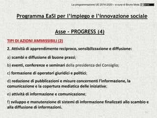 75
Asse - PROGRESS (4)
TIPI DI AZIONI AMMISSIBILI (2)
2. Attività di apprendimento reciproco, sensibilizzazione e diffusione:
a) scambi e diffusione di buone prassi;
b) eventi, conferenze e seminari della presidenza del Consiglio;
c) formazione di operatori giuridici e politici;
d) redazione di pubblicazioni e misure concernenti l'informazione, la
comunicazione e la copertura mediatica delle iniziative;
e) attività di informazione e comunicazione;
f) sviluppo e manutenzione di sistemi di informazione finalizzati allo scambio e
alla diffusione di informazioni.
Programma EaSI per l’impiego e l’innovazione sociale
La programmazione UE 2014-2020 – a cura di Bruno Mola
 