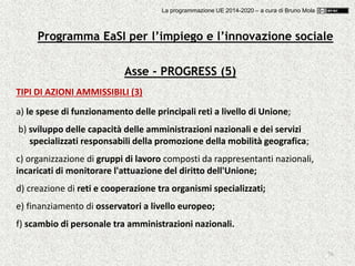 76
Asse - PROGRESS (5)
TIPI DI AZIONI AMMISSIBILI (3)
a) le spese di funzionamento delle principali reti a livello di Unione;
b) sviluppo delle capacità delle amministrazioni nazionali e dei servizi
specializzati responsabili della promozione della mobilità geografica;
c) organizzazione di gruppi di lavoro composti da rappresentanti nazionali,
incaricati di monitorare l'attuazione del diritto dell'Unione;
d) creazione di reti e cooperazione tra organismi specializzati;
e) finanziamento di osservatori a livello europeo;
f) scambio di personale tra amministrazioni nazionali.
Programma EaSI per l’impiego e l’innovazione sociale
La programmazione UE 2014-2020 – a cura di Bruno Mola
 