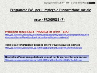 78
Asse - PROGRESS (7)
Programma annuale 2014 – PROGRESS (ca 70 mln – 61%)
http://ec.europa.eu/social/keyDocuments.jsp?advSearchKey=EaSIannualworkprogramme&mod
e=advancedSubmit&langId=en&policyArea=&type=0&country=0&year=0
Una volta all’anno sarà pubblicata una call per la sperimentazione sociale
http://ec.europa.eu/social/main.jsp?catId=629&langId=en&callId=408&furtherCalls=yes
Tutte le call for proposals possono essere trovate a questo indirizzo
http://ec.europa.eu/social/main.jsp?catId=629&langId=en&callId=408&furtherCalls=yes
Programma EaSI per l’impiego e l’innovazione sociale
La programmazione UE 2014-2020 – a cura di Bruno Mola
 