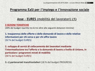 79
Asse – EURES (mobilità dei lavoratori) (1)
3 SEZIONI TEMATICHE
(20% del budget ripartito tra le tre oltre alle seguenti dotazioni minime)
1. trasparenza delle offerte e delle domande di lavoro e delle relative
informazioni per chi cerca e per chi offre lavoro
(32 % del budget EURES)
2. sviluppo di servizi di collocamento dei lavoratori mediante
l'intermediazione tra l'offerta e la domanda di lavoro a livello di Unione, in
particolare i programmi mirati di mobilità
(30 % del budget EURES)
3. c) partenariati transfrontalieri (18 % del budget PROGRESS)
Programma EaSI per l’impiego e l’innovazione sociale
La programmazione UE 2014-2020 – a cura di Bruno Mola
 