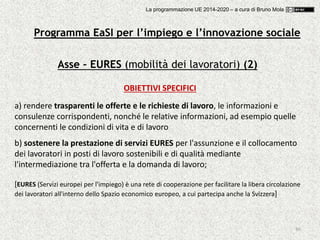 80
Asse – EURES (mobilità dei lavoratori) (2)
OBIETTIVI SPECIFICI
a) rendere trasparenti le offerte e le richieste di lavoro, le informazioni e
consulenze corrispondenti, nonché le relative informazioni, ad esempio quelle
concernenti le condizioni di vita e di lavoro
b) sostenere la prestazione di servizi EURES per l'assunzione e il collocamento
dei lavoratori in posti di lavoro sostenibili e di qualità mediante
l'intermediazione tra l'offerta e la domanda di lavoro;
[EURES (Servizi europei per l'impiego) è una rete di cooperazione per facilitare la libera circolazione
dei lavoratori all'interno dello Spazio economico europeo, a cui partecipa anche la Svizzera]
Programma EaSI per l’impiego e l’innovazione sociale
La programmazione UE 2014-2020 – a cura di Bruno Mola
 