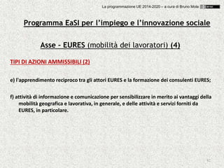 82
Asse – EURES (mobilità dei lavoratori) (4)
TIPI DI AZIONI AMMISSIBILI (2)
e) l'apprendimento reciproco tra gli attori EURES e la formazione dei consulenti EURES;
f) attività di informazione e comunicazione per sensibilizzare in merito ai vantaggi della
mobilità geografica e lavorativa, in generale, e delle attività e servizi forniti da
EURES, in particolare.
Programma EaSI per l’impiego e l’innovazione sociale
La programmazione UE 2014-2020 – a cura di Bruno Mola
 