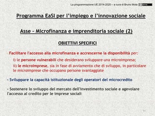85
Asse – Microfinanza e imprenditoria sociale (2)
OBIETTIVI SPECIFICI
- Facilitare l'accesso alla microfinanza e accrescerne la disponibilità per:
i) le persone vulnerabili che desiderano sviluppare una microimpresa;
ii) le microimprese, sia in fase di avviamento che di sviluppo, in particolare
le microimprese che occupano persone svantaggiate
- Sviluppare la capacità istituzionale degli operatori del microcredito
- Sostenere lo sviluppo del mercato dell'investimento sociale e agevolare
l'accesso al credito per le imprese sociali
Programma EaSI per l’impiego e l’innovazione sociale
La programmazione UE 2014-2020 – a cura di Bruno Mola
 
