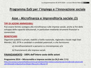 86
Asse – Microfinanza e imprenditoria sociale (3)
TIPI DI AZIONI AMMISSIBILI
Può essere fornito sostegno alla microfinanza e alle imprese sociali, anche ai fini dello
sviluppo delle capacità istituzionali, in particolare mediante strumenti finanziari e
sovvenzioni.
BENEFICIARI
Organismi pubblici e privati, stabiliti a livello nazionale, regionale o locale negli Stati
Membri, SEE, EFTA e candidati o candidati potenziali, e che forniscono:
a) microfinanziamenti a persone e a microimprese; e/o
b) finanziamenti alle imprese sociali.
FINANZIAMENTO - 100% dell’intero costo delle azioni
Programma 2014 – Microcredito e impresa sociale (ca 24,3 mln 21%)
(http://ec.europa.eu/social/keyDocuments.jsp?advSearchKey=EaSIannualworkprogramme&mode=advancedS
ubmit&langId=en&policyArea=&type=0&country=0&year=0)
Programma EaSI per l’impiego e l’innovazione sociale
La programmazione UE 2014-2020 – a cura di Bruno Mola
 