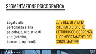 Legato alla
personalità e alla
psicologia, allo stile di
vita (attività,
interessi, opinioni).
SEGMENTAZIONE PSICOGRAFICA
LO STILE DI VITA E’
RITENUTO CIO’ CHE
ATTRIBUISCE COERENZA
AI COMPORTAMENTI DEL
CONSUMATORE
 