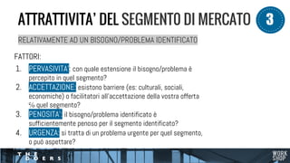 RELATIVAMENTE AD UN BISOGNO/PROBLEMA IDENTIFICATO
FATTORI:
1. PERVASIVITA’: con quale estensione il bisogno/problema è
percepito in quel segmento?
2. ACCETTAZIONE: esistono barriere (es: culturali, sociali,
economiche) o facilitatori all’accettazione della vostra offerta
℅ quel segmento?
3. PENOSITA’: il bisogno/problema identificato è
sufficientemente penoso per il segmento identificato?
4. URGENZA: si tratta di un problema urgente per quel segmento,
o può aspettare?
ATTRATTIVITA’ DEL SEGMENT0 DI MERCATO 3
 