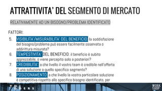 RELATIVAMENTE AD UN BISOGNO/PROBLEMA IDENTIFICATO
FATTORI:
5. VISIBILITA’/MISURABILITA’ DEL BENEFICIO: la soddisfazione
del bisogno/problema può essere facilmente osservata o
addirittura misurata?
6. TEMPESTIVITA’ DEL BENEFICIO: il beneficio è subito
apprezzabile, o viene percepito solo a posteriori?
7. CREDIBILITA’: a che livello il vostro team è credibile nell’offerta
di una soluzione a quello specifico segmento?
8. POSIZIONAMENTO: a che livello la vostra particolare soluzione
è competitiva rispetto allo specifico bisogno identificato, per
quel segmento?
ATTRATTIVITA’ DEL SEGMENT0 DI MERCATO
 