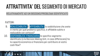 FATTORI:
9. REALIZZABILITA’ E AFFIDABILITA’: la soddisfazione che avete
in mente per quel problema specifico, è affidabile subito e
realizzabile con certezza?
10. DISPONIBILITA’ FINANZIARIA: lo specifico segmento
identificato (o la Decision Making Unit, in caso differiscano) ha
la capacità economica e finanziaria per contribuire al vostro
cash-flow?
ATTRATTIVITA’ DEL SEGMENT0 DI MERCATO
RELATIVAMENTE AD UN BISOGNO/PROBLEMA IDENTIFICATO
 