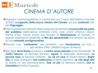 CINEMA D’AUTORE
Martedì
Proposte cinematografiche in continuità con il resto dell’offerta culturale
di Rai5, a supporto della nuova mission del Canale, sia per contenuti che
per linguaggio.
Titoli inizialmente rafforzati dalla presenza di elementi riconoscibili da parte
del pubblico (derivazione letteraria nota, cast, premi ottenuti: Oscar,
Palma d’oro, Leone d’oro) per favorire la fidelizzazione al Canale. In
seguito inserimento graduale di film più sperimentali ma sempre nel solco
di una notorietà semigeneralista.
Prevista una “confezione” del prodotto, con introduzione ad hoc (
Cinque buoni motivi per vedere il film, affidati a figure di rilievo).
Tra i titoli: Arca Russa di Sokurov, L‘uomo senza passato di Aki Kaurismäki, Il
nastro bianco  di Michael Haneke, Agorà di Alejandro Amenabar, La
pecora nera di Ascanio Celestini, La vie en rose di Olivier Dahan, Bright
Star di Jane Campion, Noi credevamo di Mario Martone, Le vite degli altri
di Florian H. von Donnersmarck, Tree of Life di Terrence Malick, Lost in
Translation di Sofia Coppola.
11
 