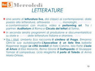 LETTERATURE
Mercoledì
Una serata di letturatura live, dai classici ai contemporanei, dalla
poesia alla letteratura, attraverso reading, monologhi, narrazioni
e contaminazioni con musica, video e performing art.  Tra i
partner: Auditorium di Roma e Circolo dei lettori di Torino.
In seconda serata programmi di produzione e documentaristica
su storie e autori delle letterature italiane e straniere. Ubiq
 Fra i titoli: Umberto Eco racconta Il cimitero di Praga, Ermanno
Olmi la sua autobiografia L'Apocalisse è un lieto fine, Isabella
Ragonese legge Le città invisibili di Italo Calvino, Iaia Forte L'isola
di Arturo di Elsa Morante, Remo Girone Il Gattopardo di Giuseppe
Tomasi di Lampedusa, Licia Maglietta Il porto di Toledo di Anna
Maria Ortese.
13
 