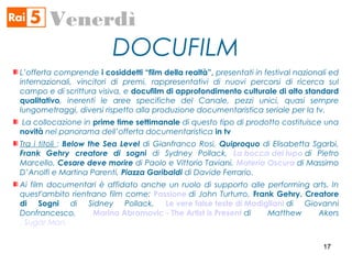 DOCUFILM
Venerdì
L’offerta comprende i cosiddetti “film della realtà”, presentati in festival nazionali ed
internazionali, vincitori di premi, rappresentativi di nuovi percorsi di ricerca sul
campo e di scrittura visiva, e docufilm di approfondimento culturale di alto standard
qualitativo, inerenti le aree specifiche del Canale, pezzi unici, quasi sempre
lungometraggi, diversi rispetto alla produzione documentaristica seriale per la tv.
La collocazione in prime time settimanale di questo tipo di prodotto costituisce una
novità nel panorama dell’offerta documentaristica in tv
Tra i titoli : Below the Sea Level di Gianfranco Rosi, Quiproquo di Elisabetta Sgarbi,
Frank Gehry creatore di sogni di Sydney Pollack, La bocca del lupo di Pietro
Marcello, Cesare deve morire di Paolo e Vittorio Taviani, Materia Oscura di Massimo
D’Anolfi e Martina Parenti, Piazza Garibaldi di Davide Ferrario.
Ai film documentari è affidato anche un ruolo di supporto alle performing arts. In
quest'ambito rientrano film come: Passione di John Turturro, Frank Gehry. Creatore
di Sogni di Sidney Pollack, Le vere false teste di Modigliani di Giovanni
Donfrancesco, Marina Abramovic - The Artist is Present di Matthew Akers
, Sugar Man.
1717
 