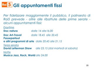 Per fidelizzare maggiormente il pubblico, il palinsesto di
Rai5 prevede - oltre alle ribattute delle prime serate -
alcuni appuntamenti fissi:
Daytime
Doc natura dalle 14 alle16.00
Doc Art-Travel dalle 18.45 alle 20.45
Passepartout
e altri programmi di arte dalle 20.45 alle 21.15
Terza serata
David Letterman Show alle 23.15 (dal martedì al sabato)
Notte
Musica Jazz, Rock, World alle 24.00
Gli appuntamenti fissi
20
 